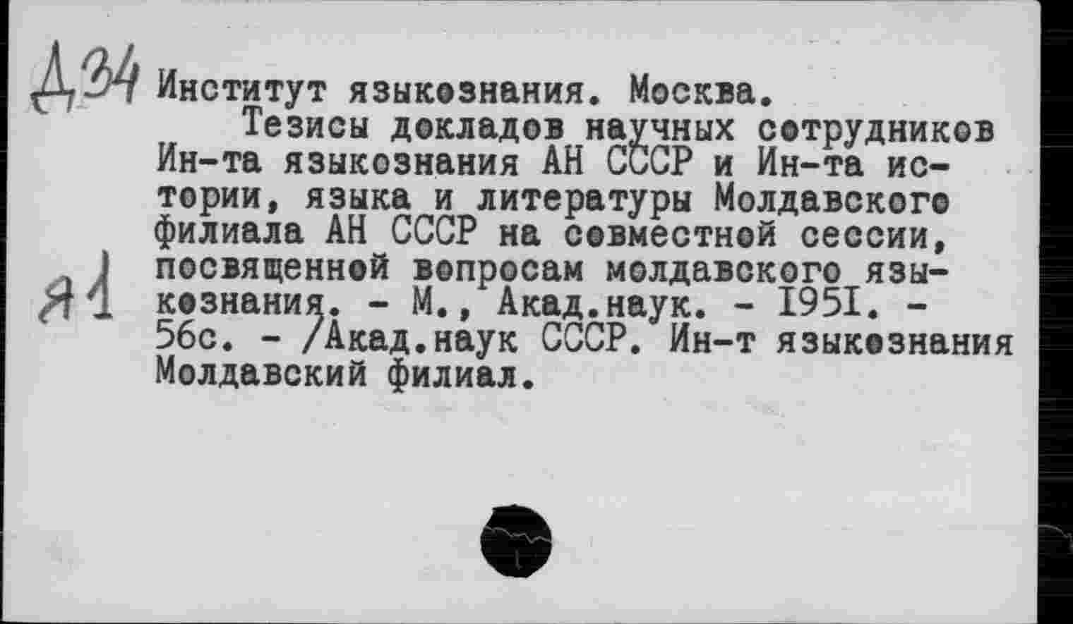 ﻿Институт языкознания. Москва.
Тезисы докладов научных сотрудников Ин-та языкознания АН СССР и Ин-та истории, языка и литературы Молдавского филиала АН СССР на совместной сессии, посвященной вопросам молдавского языкознания. - М., Акад.наук. - 1951. -56с. - /Акад.наук СССР. Ин-т языкознания Молдавский филиал.